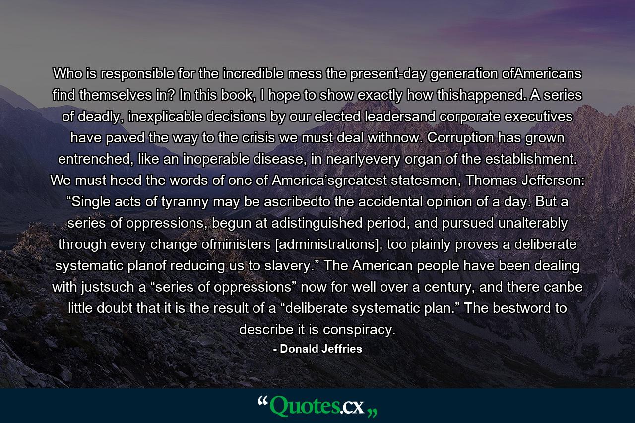 Who is responsible for the incredible mess the present-day generation ofAmericans find themselves in? In this book, I hope to show exactly how thishappened. A series of deadly, inexplicable decisions by our elected leadersand corporate executives have paved the way to the crisis we must deal withnow. Corruption has grown entrenched, like an inoperable disease, in nearlyevery organ of the establishment. We must heed the words of one of America’sgreatest statesmen, Thomas Jefferson: “Single acts of tyranny may be ascribedto the accidental opinion of a day. But a series of oppressions, begun at adistinguished period, and pursued unalterably through every change ofministers [administrations], too plainly proves a deliberate systematic planof reducing us to slavery.” The American people have been dealing with justsuch a “series of oppressions” now for well over a century, and there canbe little doubt that it is the result of a “deliberate systematic plan.” The bestword to describe it is conspiracy. - Quote by Donald Jeffries