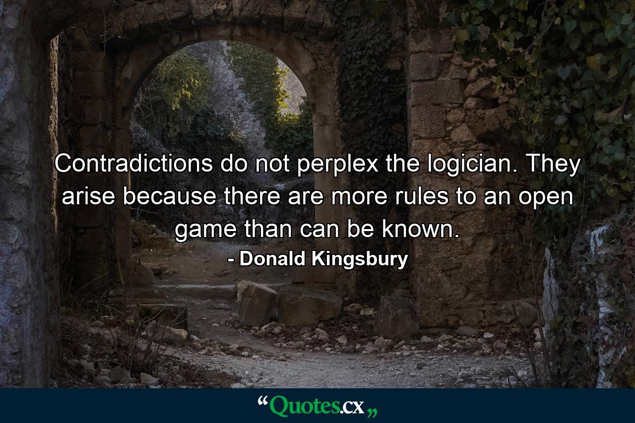 Contradictions do not perplex the logician. They arise because there are more rules to an open game than can be known. - Quote by Donald Kingsbury