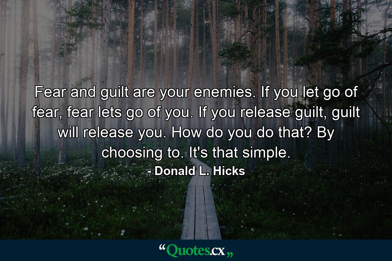 Fear and guilt are your enemies. If you let go of fear, fear lets go of you. If you release guilt, guilt will release you. How do you do that? By choosing to. It's that simple. - Quote by Donald L. Hicks