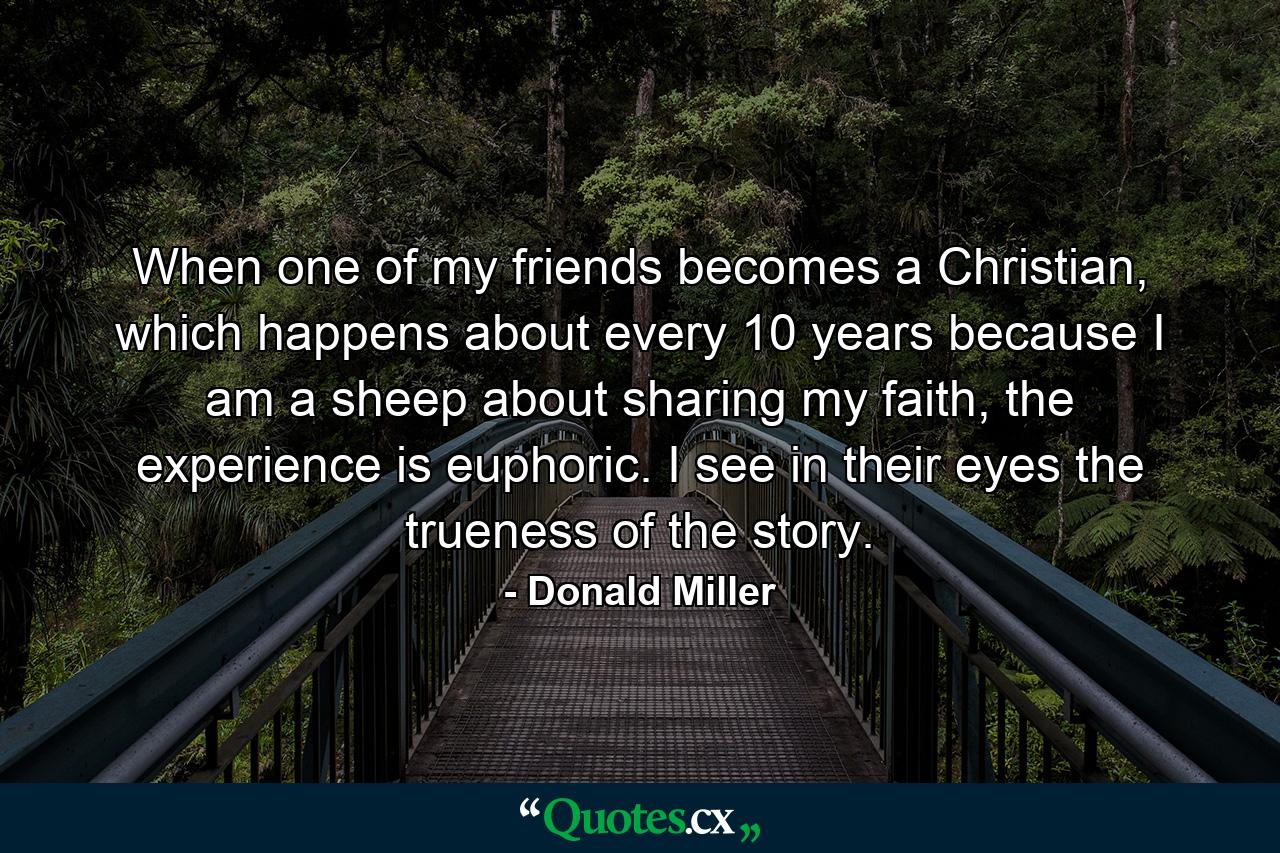 When one of my friends becomes a Christian, which happens about every 10 years because I am a sheep about sharing my faith, the experience is euphoric. I see in their eyes the trueness of the story. - Quote by Donald Miller