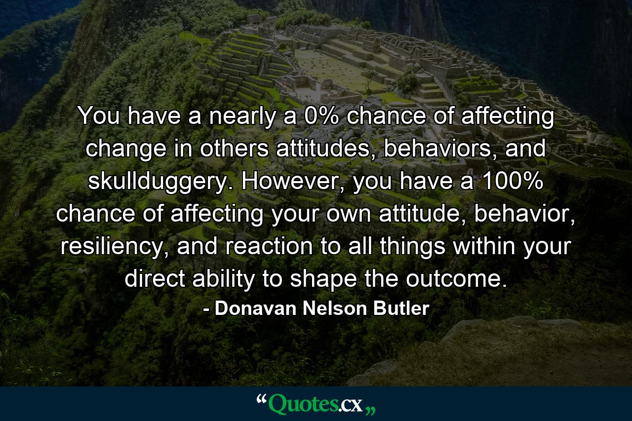 You have a nearly a 0% chance of affecting change in others attitudes, behaviors, and skullduggery. However, you have a 100% chance of affecting your own attitude, behavior, resiliency, and reaction to all things within your direct ability to shape the outcome. - Quote by Donavan Nelson Butler