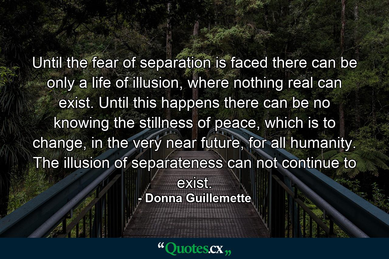 Until the fear of separation is faced there can be only a life of illusion, where nothing real can exist. Until this happens there can be no knowing the stillness of peace, which is to change, in the very near future, for all humanity. The illusion of separateness can not continue to exist. - Quote by Donna Guillemette