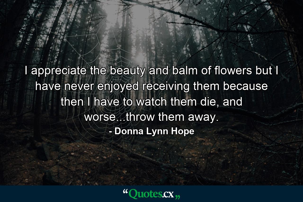 I appreciate the beauty and balm of flowers but I have never enjoyed receiving them because then I have to watch them die, and worse...throw them away. - Quote by Donna Lynn Hope