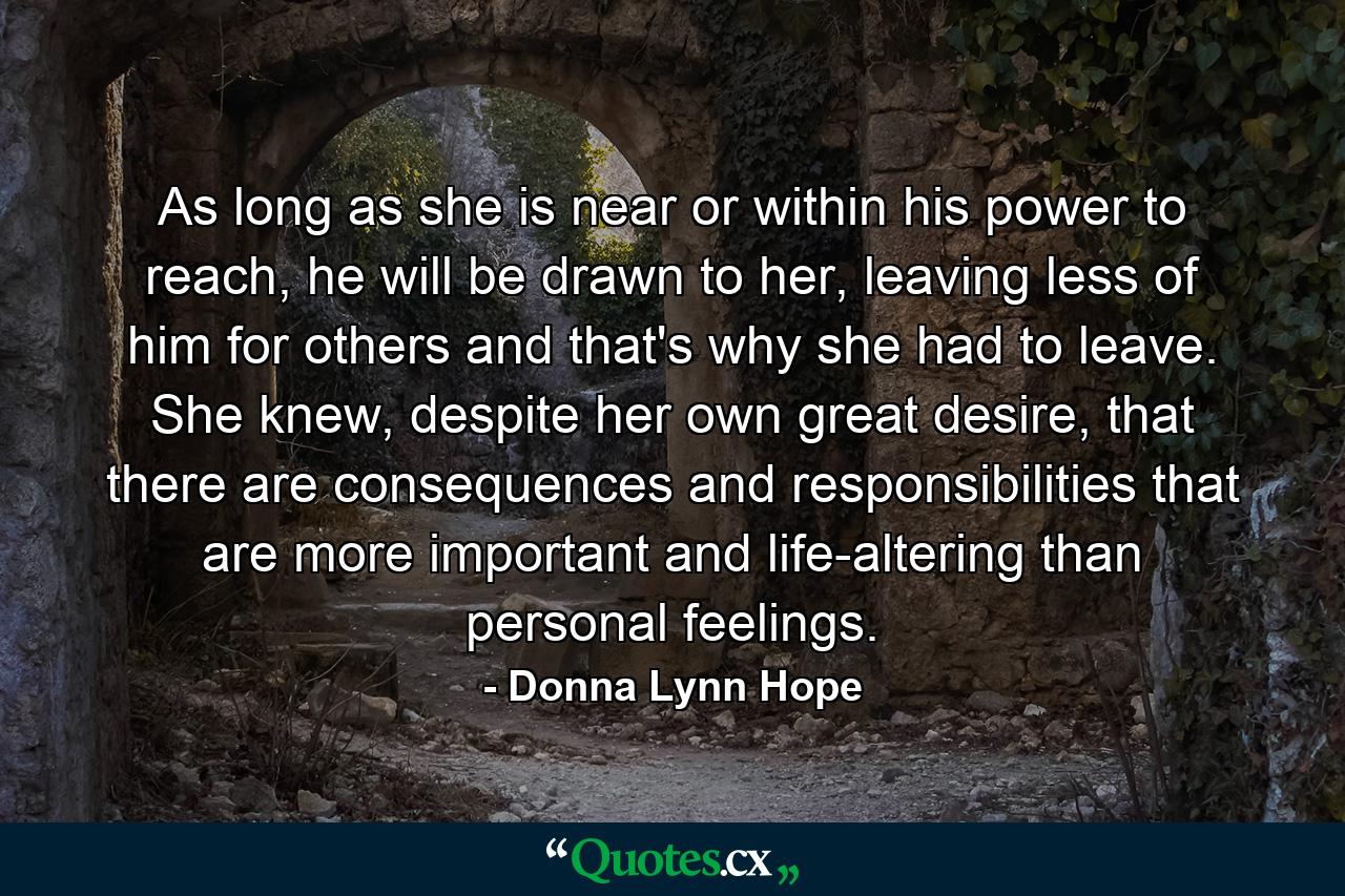 As long as she is near or within his power to reach, he will be drawn to her, leaving less of him for others and that's why she had to leave. She knew, despite her own great desire, that there are consequences and responsibilities that are more important and life-altering than personal feelings. - Quote by Donna Lynn Hope