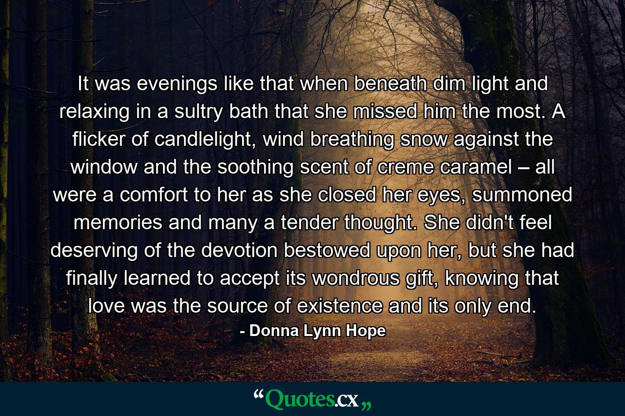 It was evenings like that when beneath dim light and relaxing in a sultry bath that she missed him the most. A flicker of candlelight, wind breathing snow against the window and the soothing scent of creme caramel – all were a comfort to her as she closed her eyes, summoned memories and many a tender thought. She didn't feel deserving of the devotion bestowed upon her, but she had finally learned to accept its wondrous gift, knowing that love was the source of existence and its only end. - Quote by Donna Lynn Hope