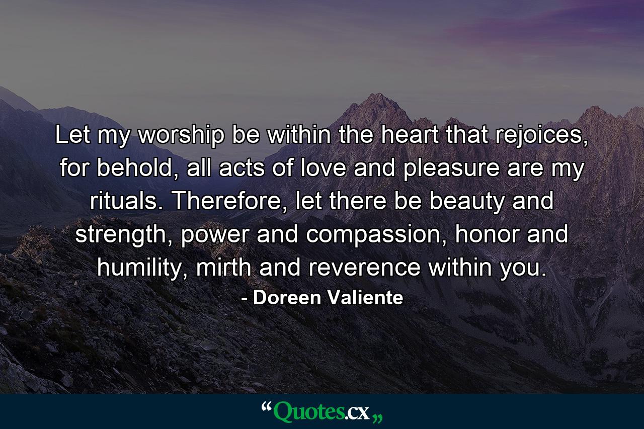 Let my worship be within the heart that rejoices, for behold, all acts of love and pleasure are my rituals. Therefore, let there be beauty and strength, power and compassion, honor and humility, mirth and reverence within you. - Quote by Doreen Valiente