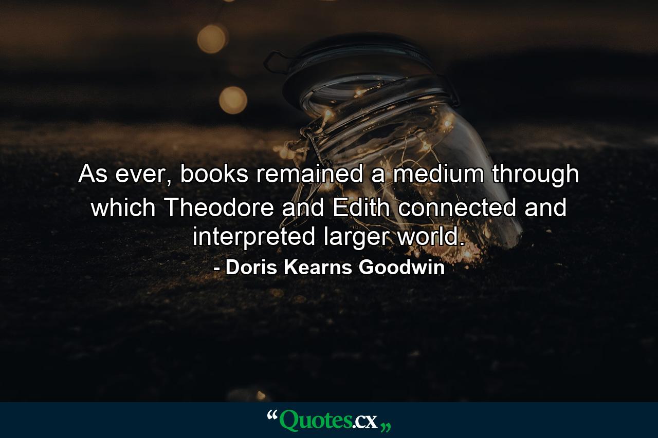 As ever, books remained a medium through which Theodore and Edith connected and interpreted larger world. - Quote by Doris Kearns Goodwin