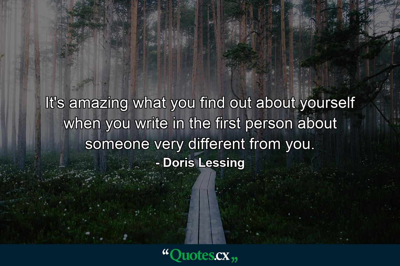 It's amazing what you find out about yourself when you write in the first person about someone very different from you. - Quote by Doris Lessing