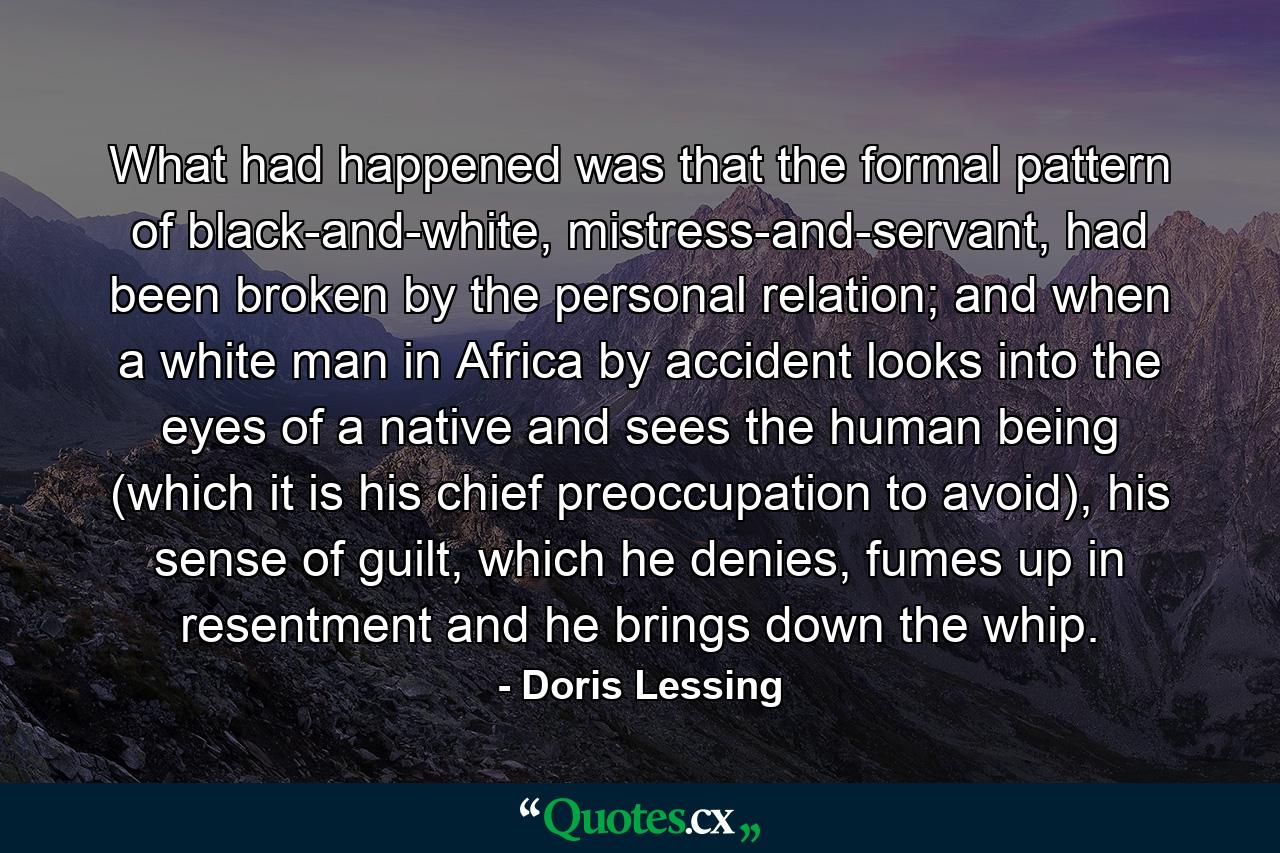 What had happened was that the formal pattern of black-and-white, mistress-and-servant, had been broken by the personal relation; and when a white man in Africa by accident looks into the eyes of a native and sees the human being (which it is his chief preoccupation to avoid), his sense of guilt, which he denies, fumes up in resentment and he brings down the whip. - Quote by Doris Lessing