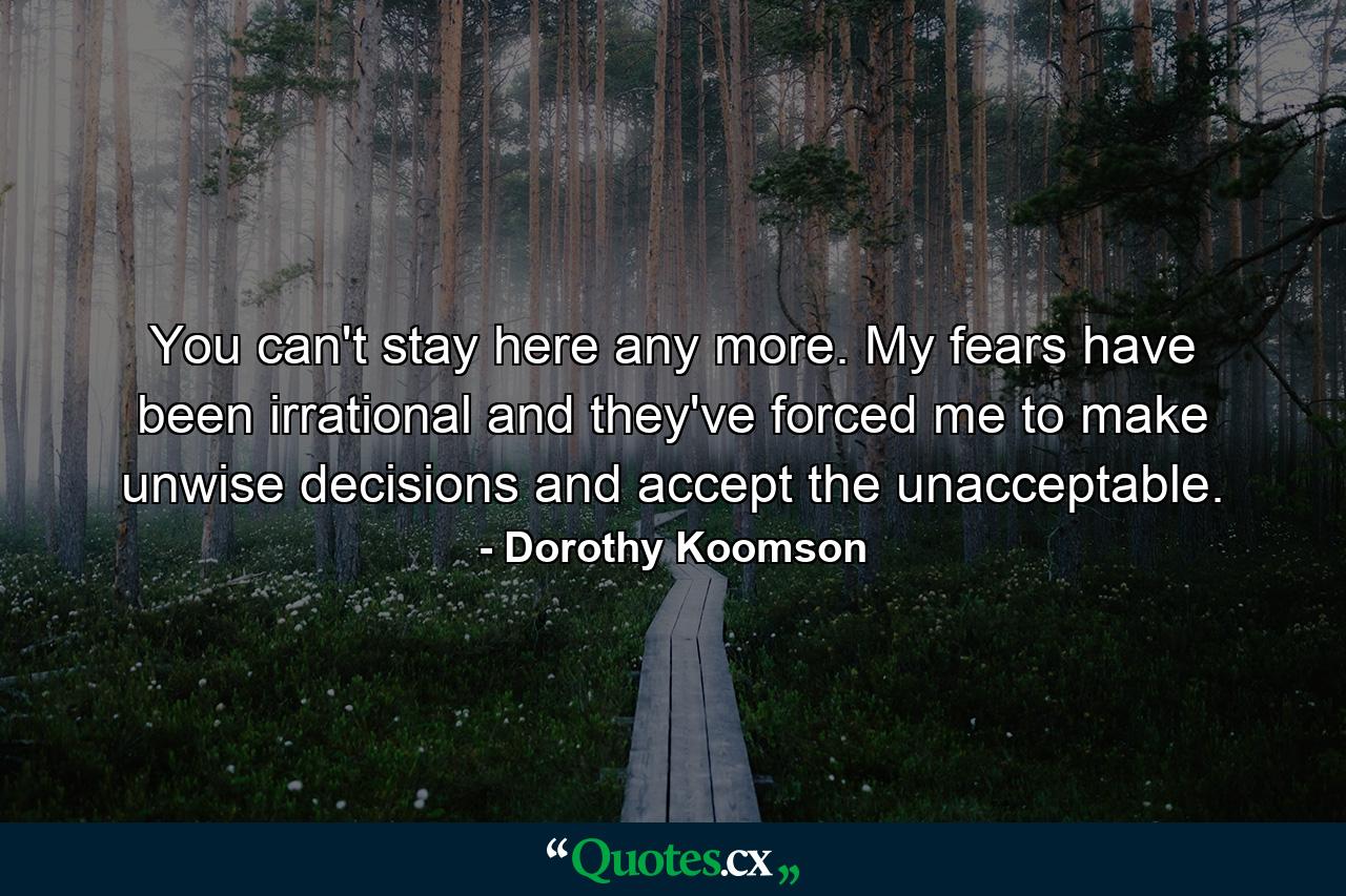 You can't stay here any more. My fears have been irrational and they've forced me to make unwise decisions and accept the unacceptable. - Quote by Dorothy Koomson