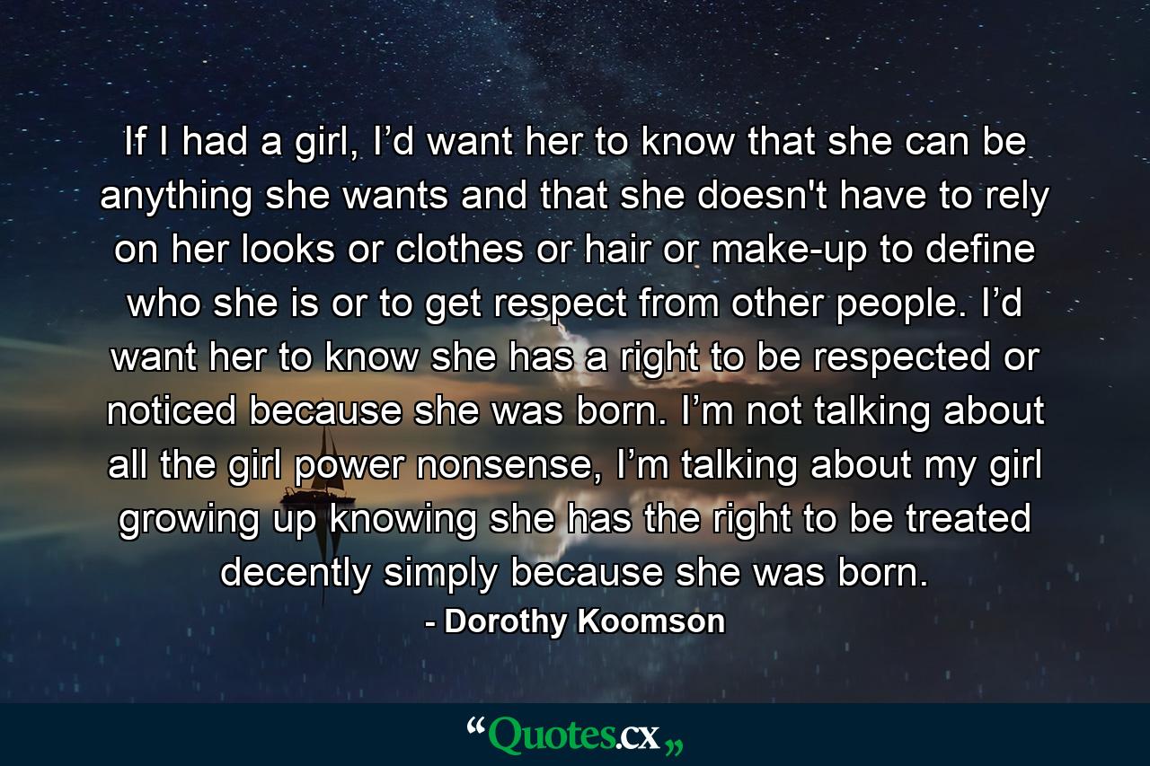 If I had a girl, I’d want her to know that she can be anything she wants and that she doesn't have to rely on her looks or clothes or hair or make-up to define who she is or to get respect from other people. I’d want her to know she has a right to be respected or noticed because she was born. I’m not talking about all the girl power nonsense, I’m talking about my girl growing up knowing she has the right to be treated decently simply because she was born. - Quote by Dorothy Koomson