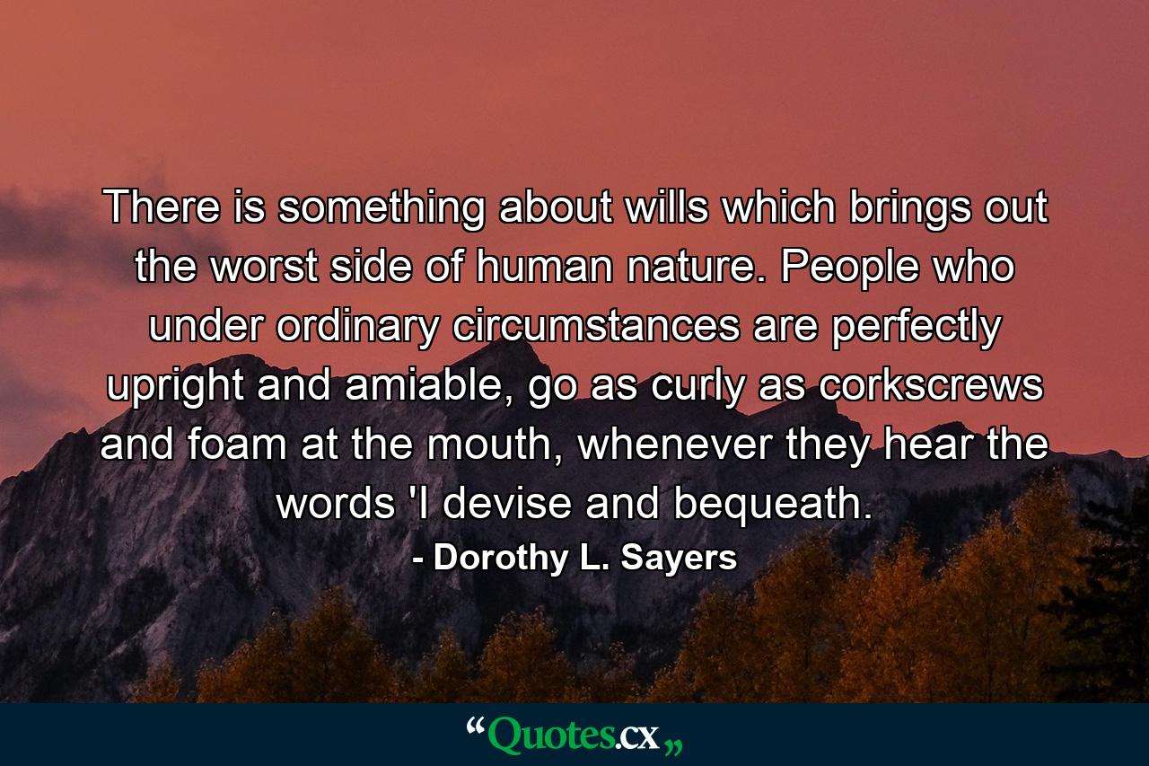 There is something about wills which brings out the worst side of human nature. People who under ordinary circumstances are perfectly upright and amiable, go as curly as corkscrews and foam at the mouth, whenever they hear the words 'I devise and bequeath. - Quote by Dorothy L. Sayers