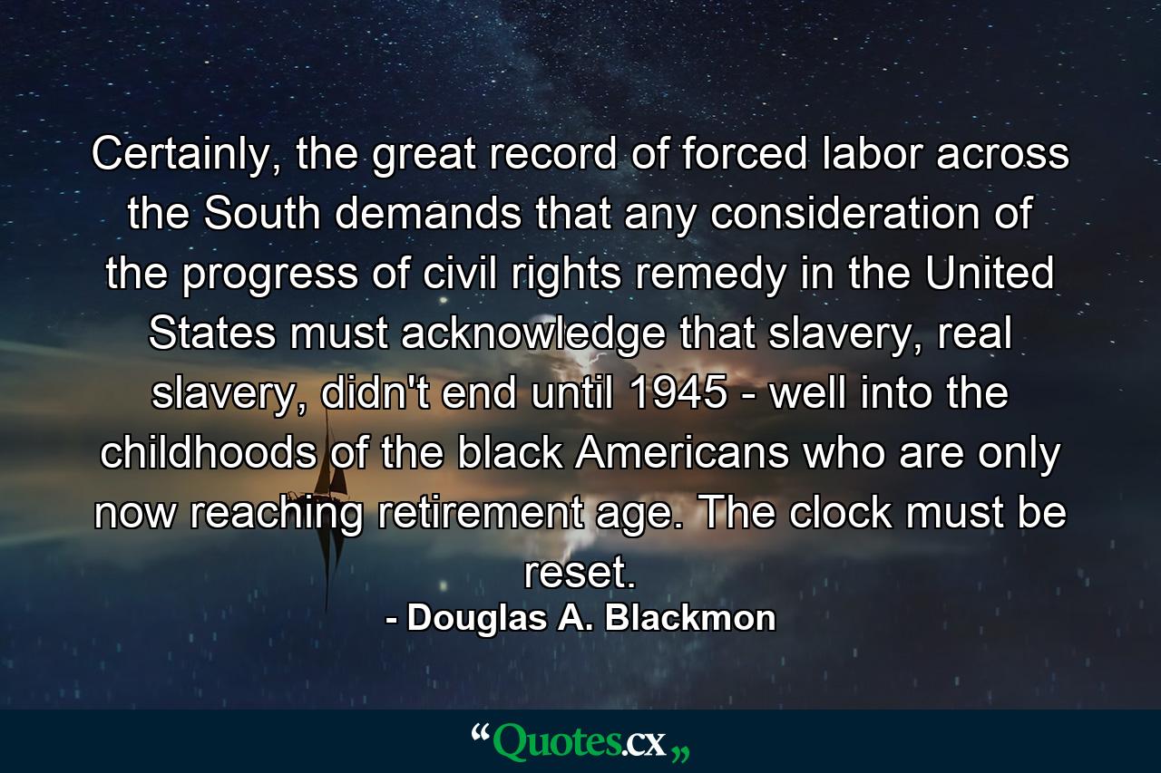 Certainly, the great record of forced labor across the South demands that any consideration of the progress of civil rights remedy in the United States must acknowledge that slavery, real slavery, didn't end until 1945 - well into the childhoods of the black Americans who are only now reaching retirement age. The clock must be reset. - Quote by Douglas A. Blackmon