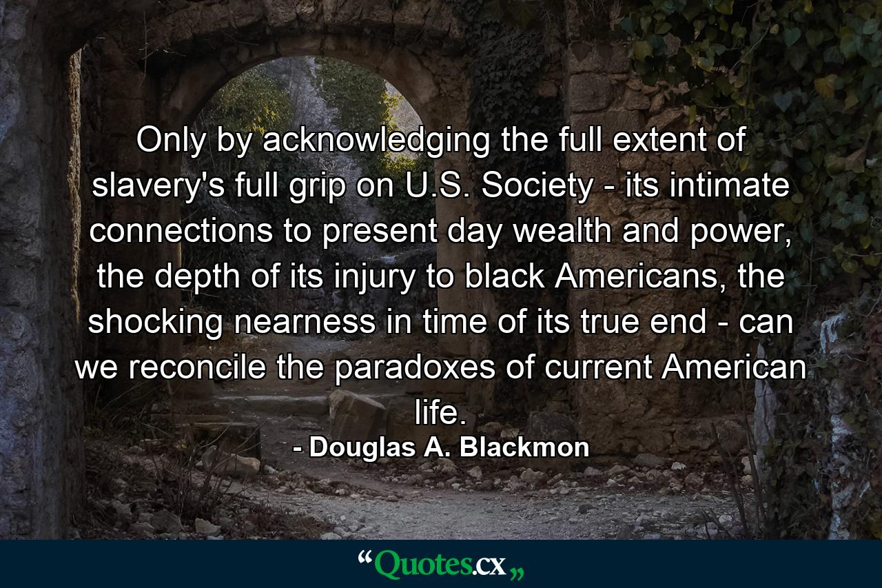 Only by acknowledging the full extent of slavery's full grip on U.S. Society - its intimate connections to present day wealth and power, the depth of its injury to black Americans, the shocking nearness in time of its true end - can we reconcile the paradoxes of current American life. - Quote by Douglas A. Blackmon