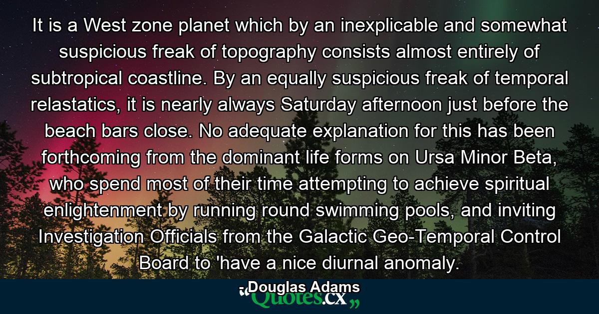 It is a West zone planet which by an inexplicable and somewhat suspicious freak of topography consists almost entirely of subtropical coastline. By an equally suspicious freak of temporal relastatics, it is nearly always Saturday afternoon just before the beach bars close. No adequate explanation for this has been forthcoming from the dominant life forms on Ursa Minor Beta, who spend most of their time attempting to achieve spiritual enlightenment by running round swimming pools, and inviting Investigation Officials from the Galactic Geo-Temporal Control Board to 'have a nice diurnal anomaly. - Quote by Douglas Adams