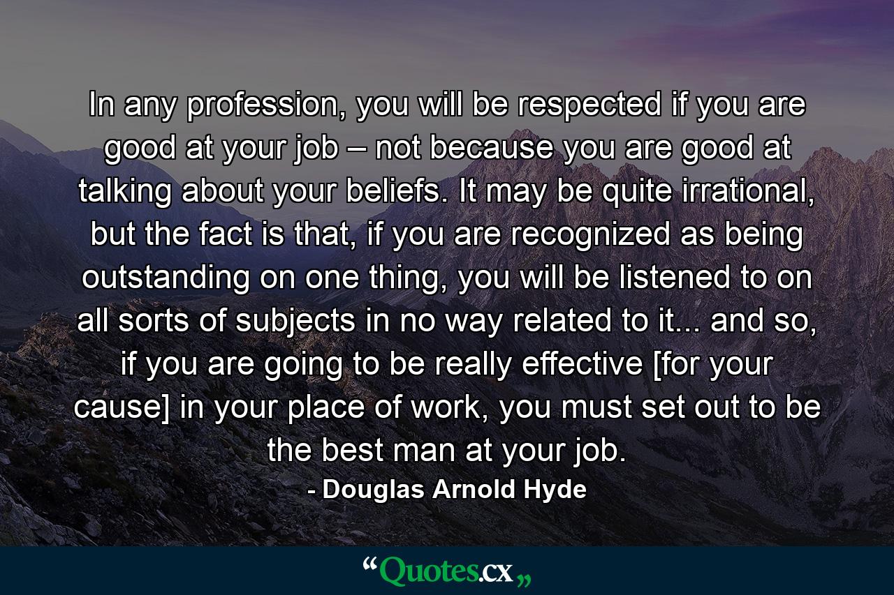 In any profession, you will be respected if you are good at your job – not because you are good at talking about your beliefs. It may be quite irrational, but the fact is that, if you are recognized as being outstanding on one thing, you will be listened to on all sorts of subjects in no way related to it... and so, if you are going to be really effective [for your cause] in your place of work, you must set out to be the best man at your job. - Quote by Douglas Arnold Hyde