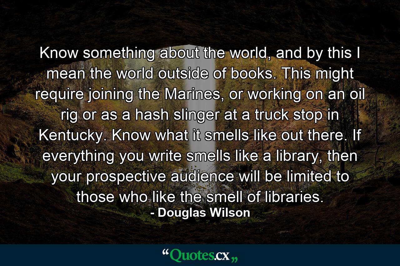 Know something about the world, and by this I mean the world outside of books. This might require joining the Marines, or working on an oil rig or as a hash slinger at a truck stop in Kentucky. Know what it smells like out there. If everything you write smells like a library, then your prospective audience will be limited to those who like the smell of libraries. - Quote by Douglas Wilson