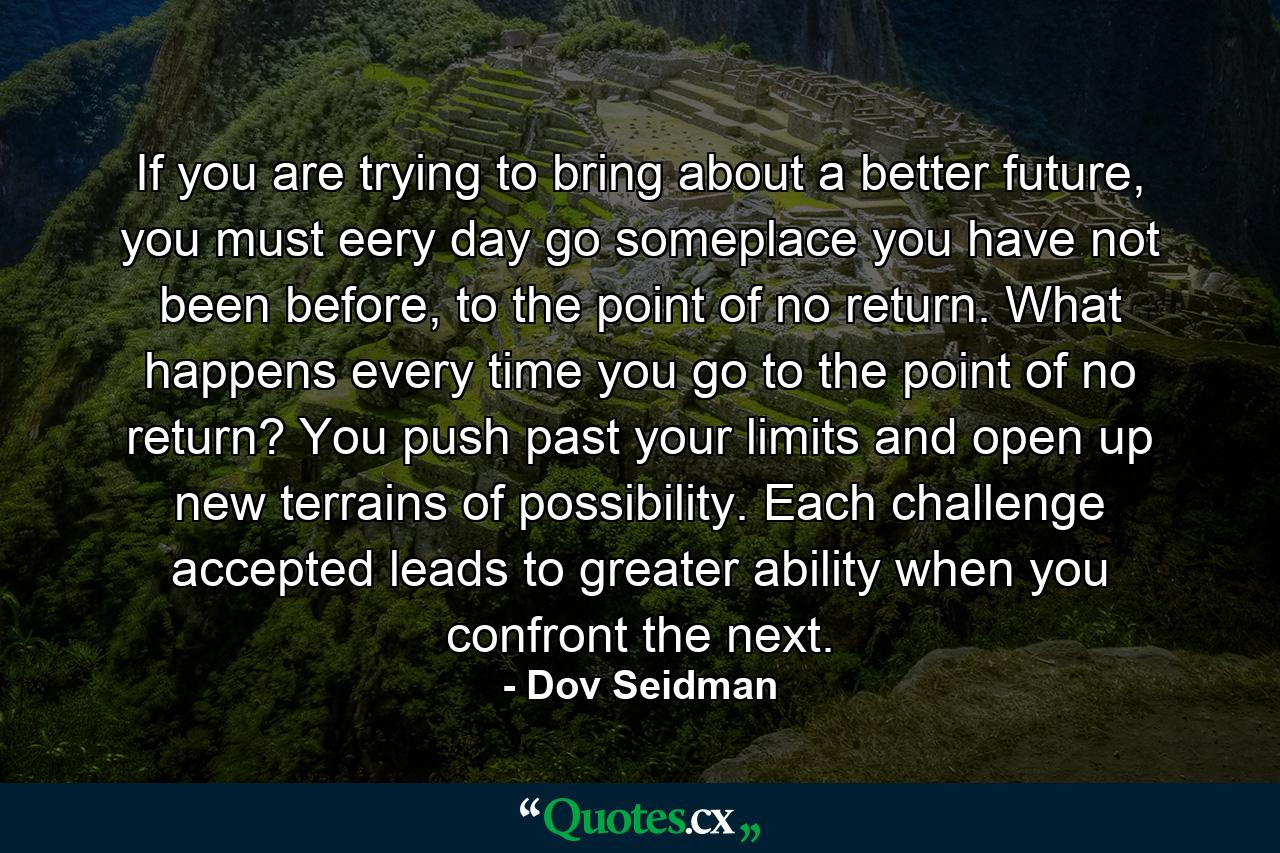 If you are trying to bring about a better future, you must eery day go someplace you have not been before, to the point of no return. What happens every time you go to the point of no return? You push past your limits and open up new terrains of possibility. Each challenge accepted leads to greater ability when you confront the next. - Quote by Dov Seidman