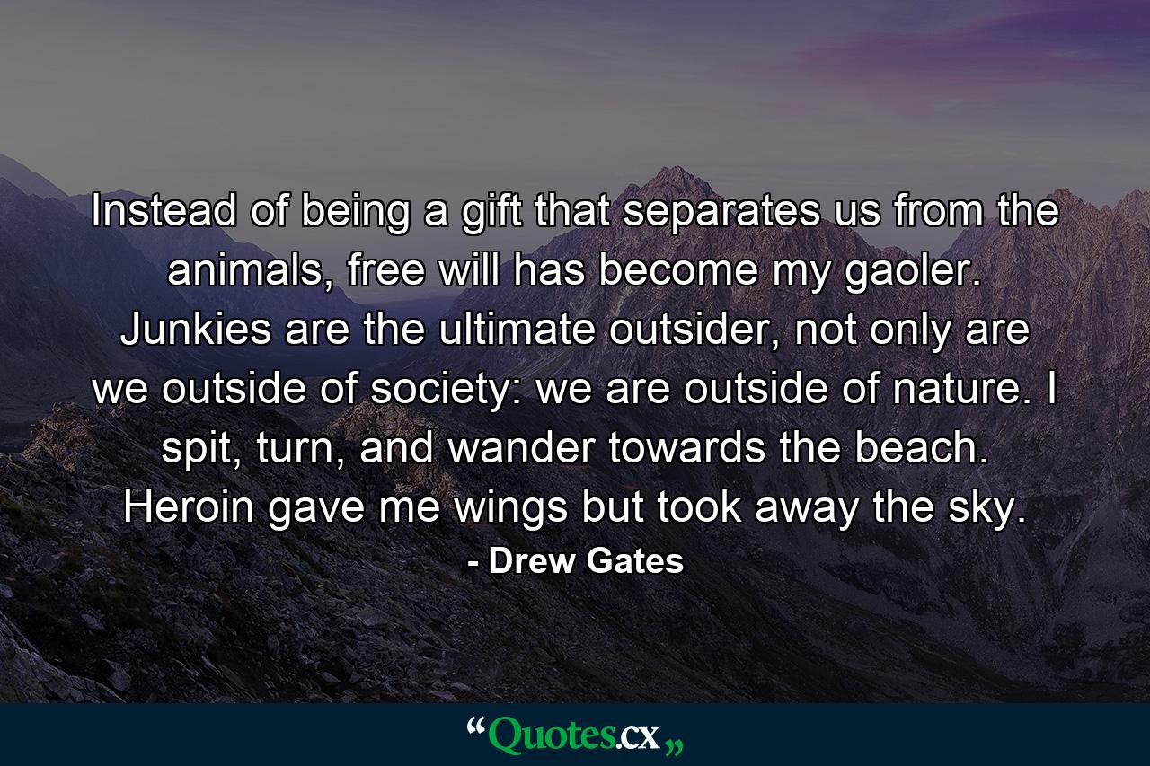 Instead of being a gift that separates us from the animals, free will has become my gaoler. Junkies are the ultimate outsider, not only are we outside of society: we are outside of nature. I spit, turn, and wander towards the beach. Heroin gave me wings but took away the sky. - Quote by Drew Gates