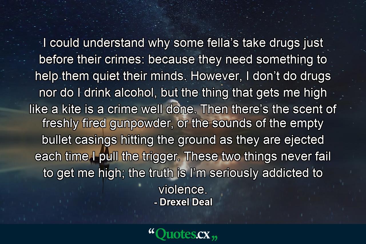 I could understand why some fella’s take drugs just before their crimes: because they need something to help them quiet their minds. However, I don’t do drugs nor do I drink alcohol, but the thing that gets me high like a kite is a crime well done. Then there’s the scent of freshly fired gunpowder, or the sounds of the empty bullet casings hitting the ground as they are ejected each time I pull the trigger. These two things never fail to get me high; the truth is I’m seriously addicted to violence. - Quote by Drexel Deal