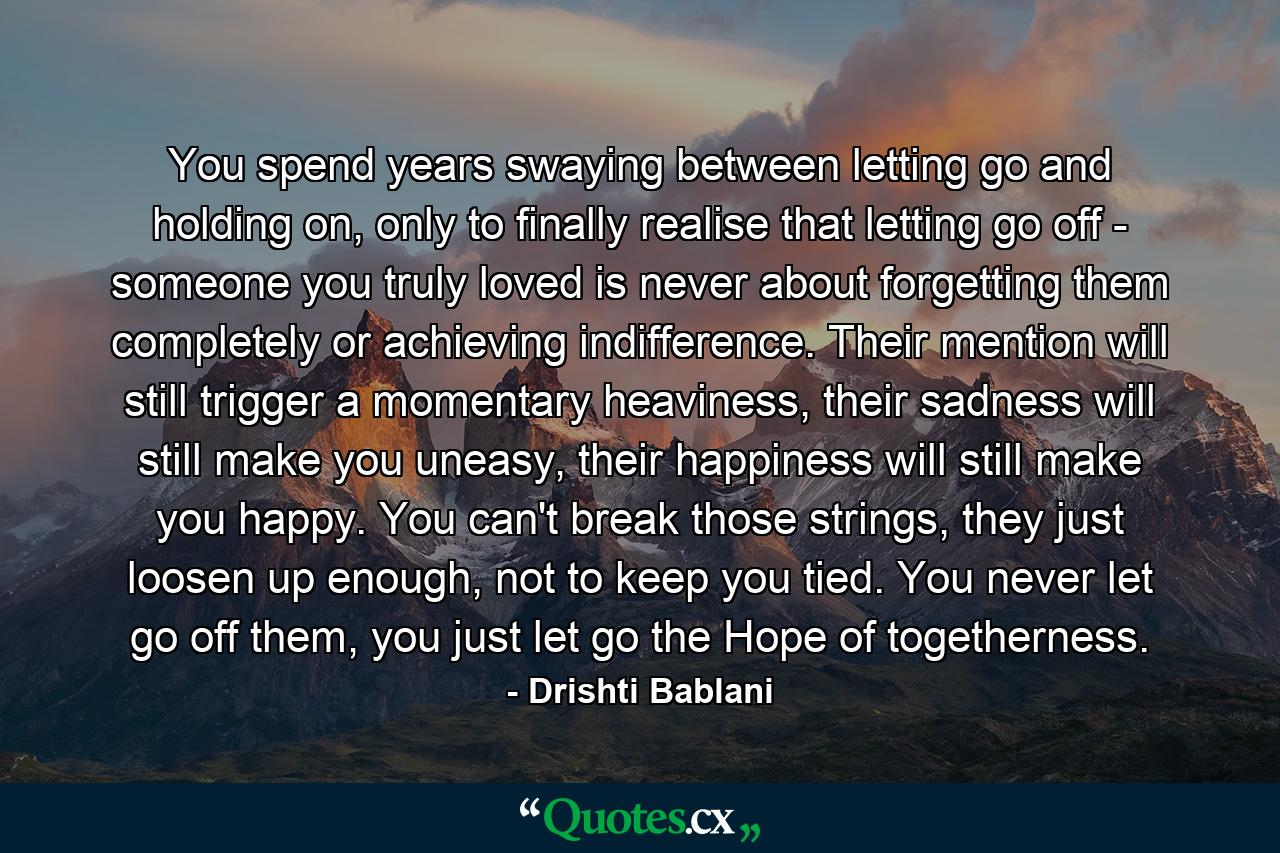 You spend years swaying between letting go  and holding on, only to finally realise that  letting go off - someone you truly loved is  never about forgetting them completely or  achieving indifference. Their mention will still  trigger a momentary heaviness, their sadness  will still make you uneasy, their happiness will  still make you happy. You can't break those  strings, they just loosen up enough, not to  keep you tied. You never let go off them,  you just let go the Hope of togetherness. - Quote by Drishti Bablani