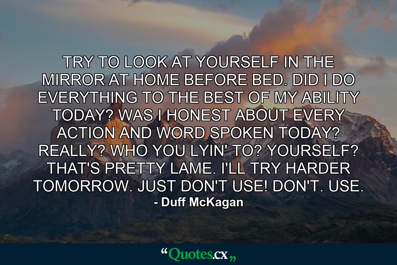 TRY TO LOOK AT YOURSELF IN THE MIRROR AT HOME BEFORE BED. DID I DO EVERYTHING TO THE BEST OF MY ABILITY TODAY? WAS I HONEST ABOUT EVERY ACTION AND WORD SPOKEN TODAY? REALLY? WHO YOU LYIN' TO? YOURSELF? THAT'S PRETTY LAME. I'LL TRY HARDER TOMORROW. JUST DON'T USE! DON'T. USE. - Quote by Duff McKagan