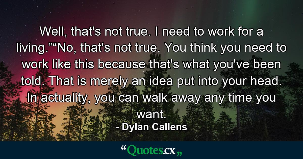 Well, that's not true. I need to work for a living.”“No, that's not true. You think you need to work like this because that's what you've been told. That is merely an idea put into your head. In actuality, you can walk away any time you want. - Quote by Dylan Callens