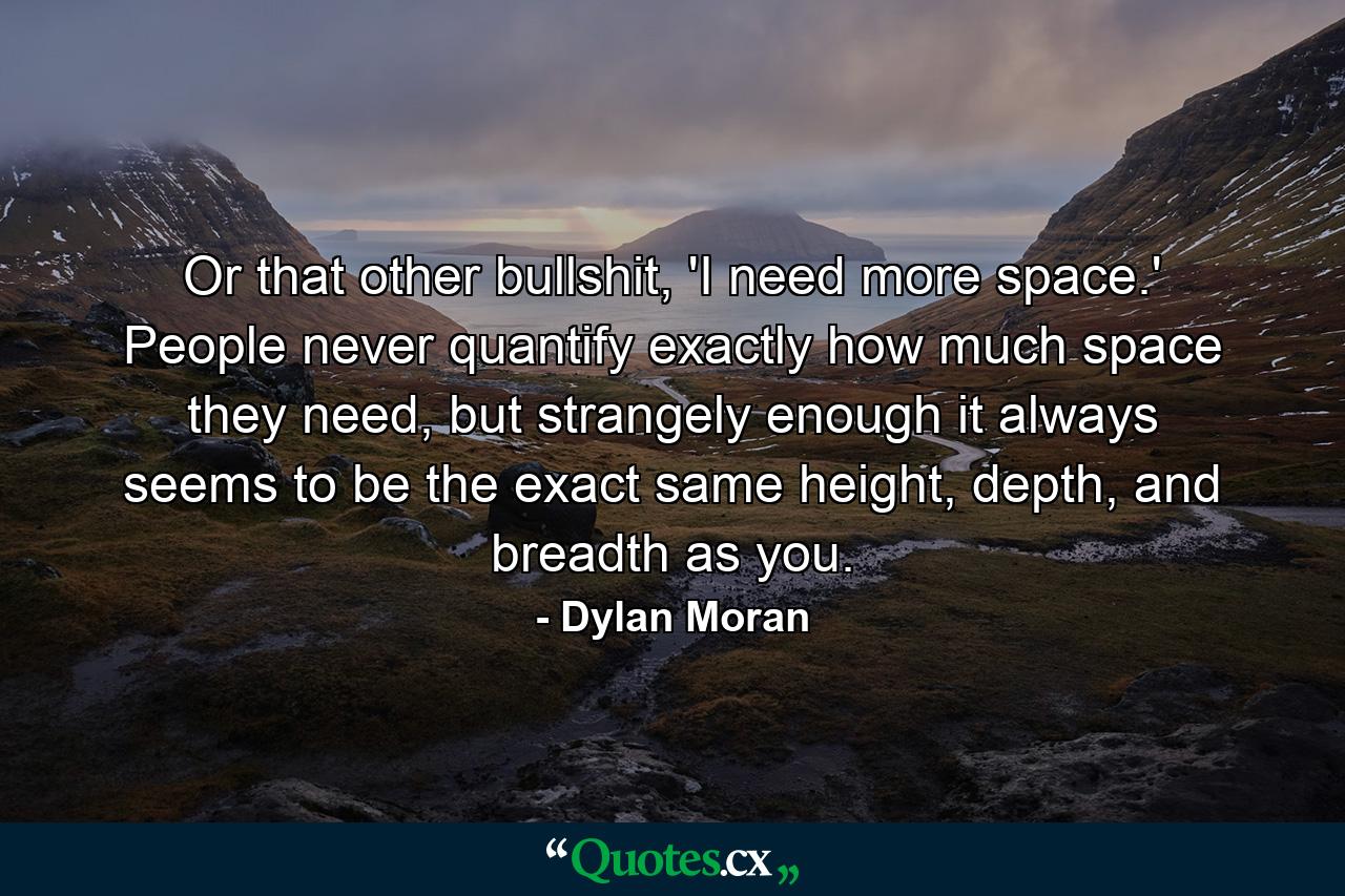 Or that other bullshit, 'I need more space.' People never quantify exactly how much space they need, but strangely enough it always seems to be the exact same height, depth, and breadth as you. - Quote by Dylan Moran