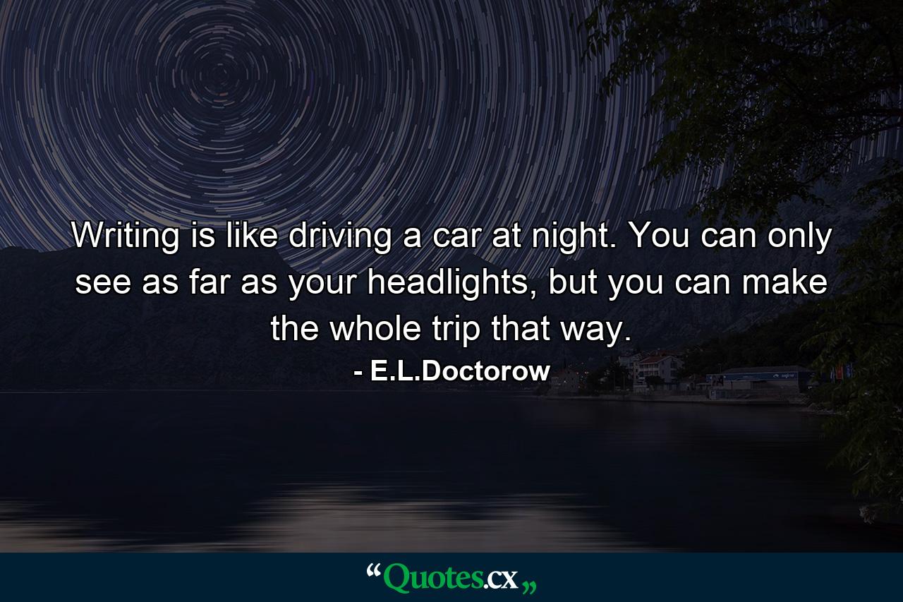 Writing is like driving a car at night. You can only see as far as your headlights, but you can make the whole trip that way. - Quote by E.L.Doctorow