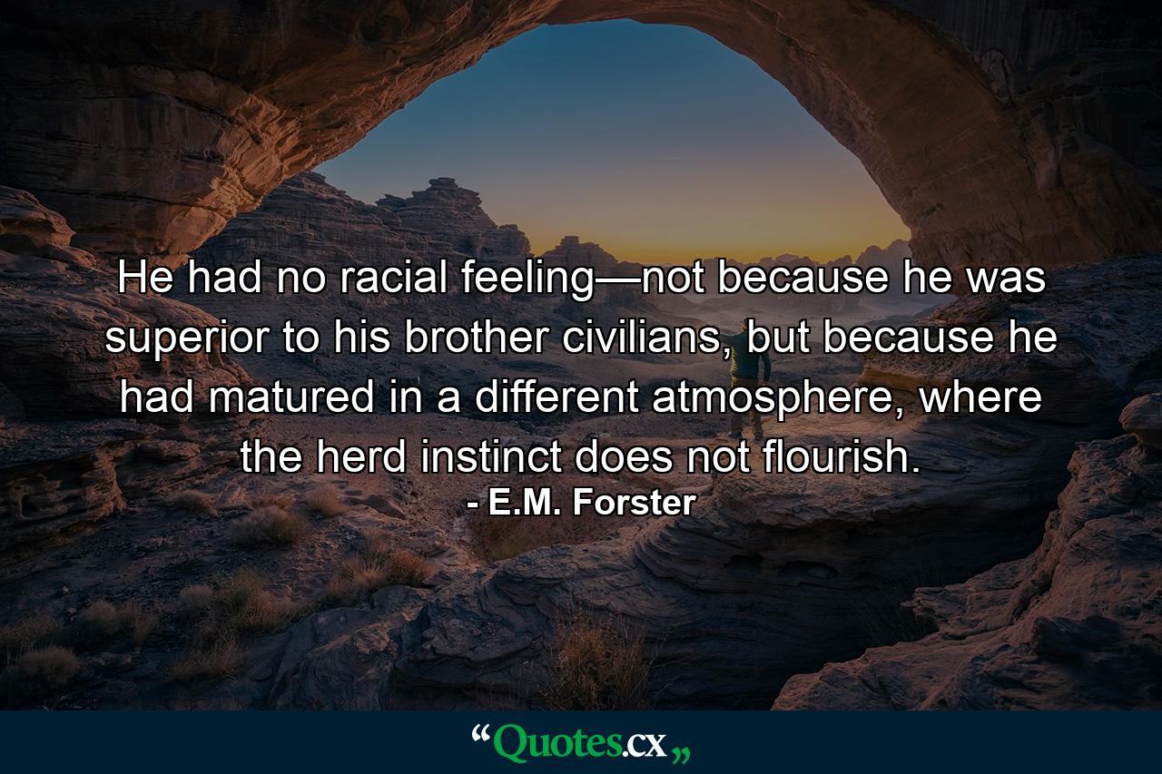 He had no racial feeling—not because he was superior to his brother civilians, but because he had matured in a different atmosphere, where the herd instinct does not flourish. - Quote by E.M. Forster