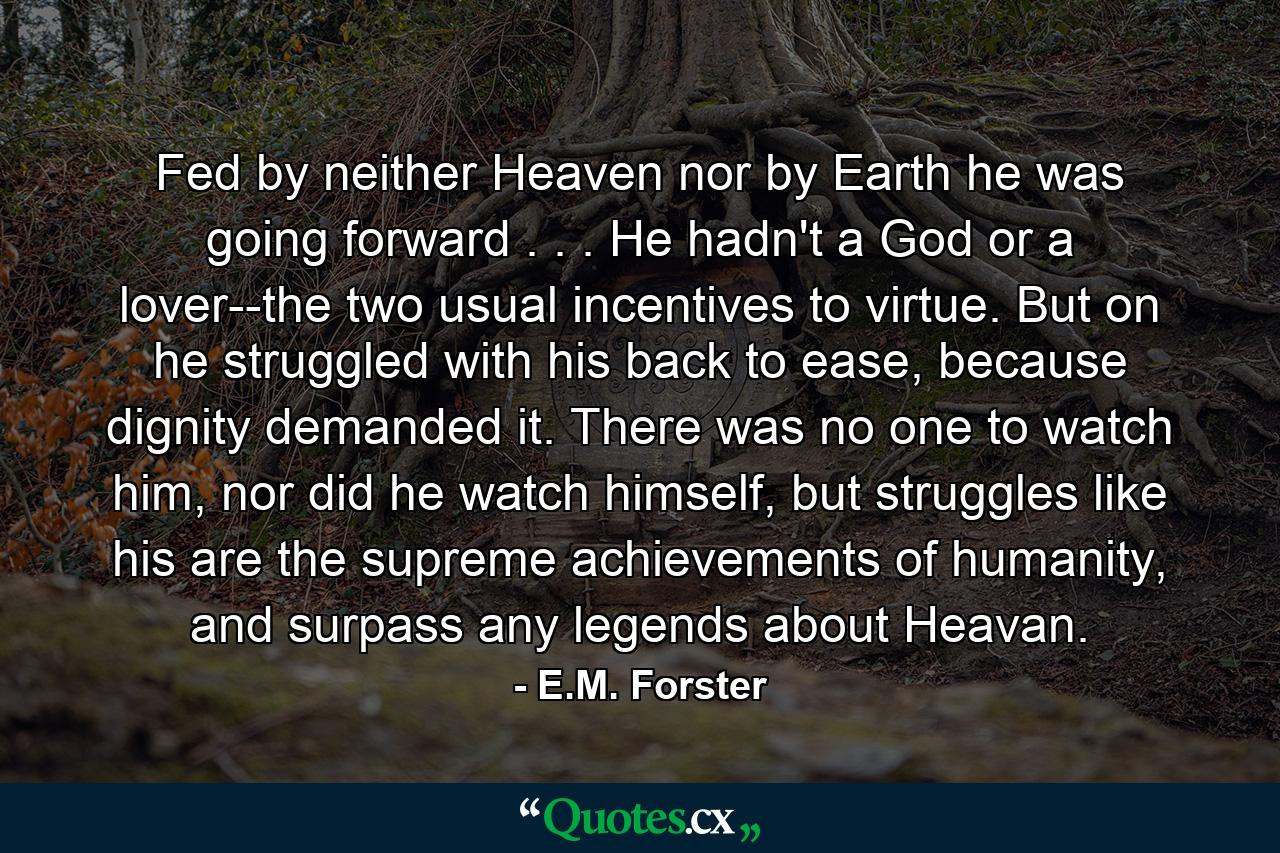 Fed by neither Heaven nor by Earth he was going forward . . . He hadn't a God or a lover--the two usual incentives to virtue. But on he struggled with his back to ease, because dignity demanded it. There was no one to watch him, nor did he watch himself, but struggles like his are the supreme achievements of humanity, and surpass any legends about Heavan. - Quote by E.M. Forster