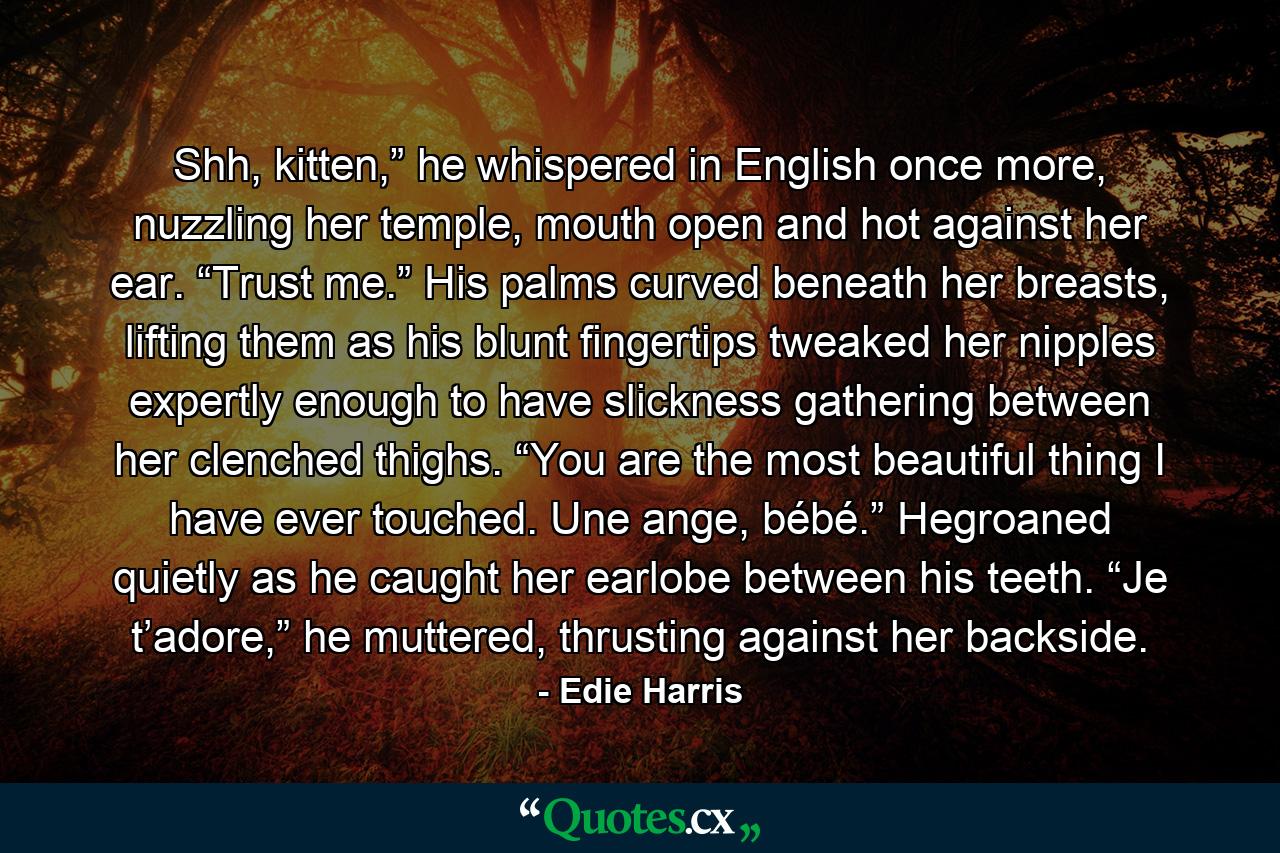 Shh, kitten,” he whispered in English once more, nuzzling her temple, mouth open and hot against her ear. “Trust me.” His palms curved beneath her breasts, lifting them as his blunt fingertips tweaked her nipples expertly enough to have slickness gathering between her clenched thighs. “You are the most beautiful thing I have ever touched. Une ange, bébé.” Hegroaned quietly as he caught her earlobe between his teeth. “Je t’adore,” he muttered, thrusting against her backside. - Quote by Edie Harris