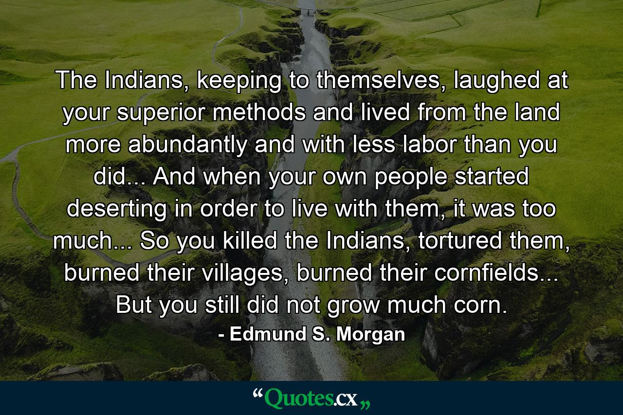 The Indians, keeping to themselves, laughed at your superior methods and lived from the land more abundantly and with less labor than you did... And when your own people started deserting in order to live with them, it was too much... So you killed the Indians, tortured them, burned their villages, burned their cornfields... But you still did not grow much corn. - Quote by Edmund S. Morgan