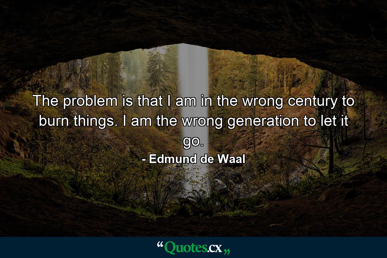 The problem is that I am in the wrong century to burn things. I am the wrong generation to let it go. - Quote by Edmund de Waal