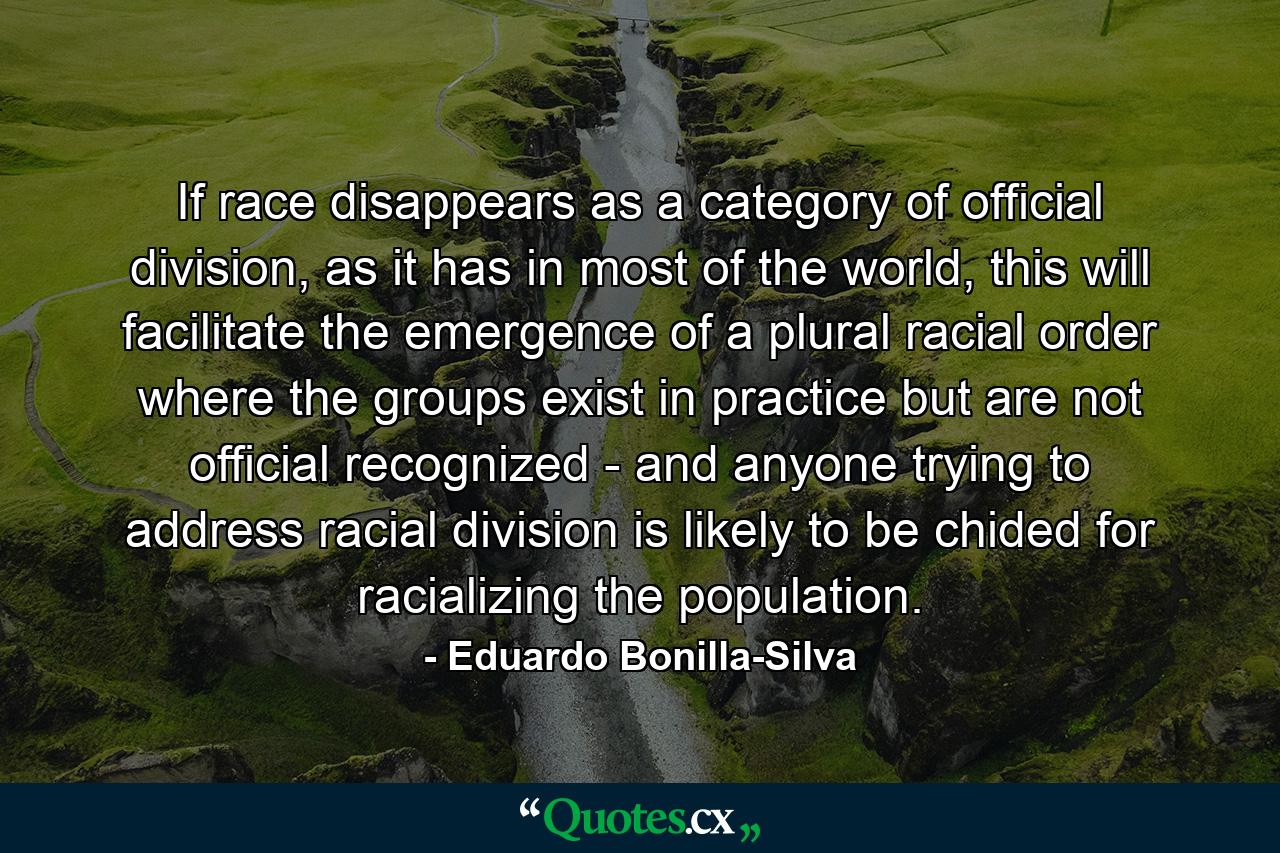 If race disappears as a category of official division, as it has in most of the world, this will facilitate the emergence of a plural racial order where the groups exist in practice but are not official recognized - and anyone trying to address racial division is likely to be chided for racializing the population. - Quote by Eduardo Bonilla-Silva