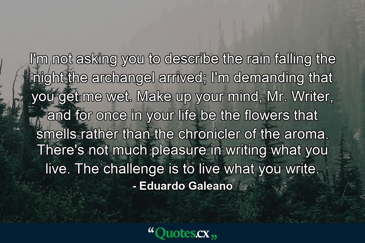 I'm not asking you to describe the rain falling the night the archangel arrived; I'm demanding that you get me wet. Make up your mind, Mr. Writer, and for once in your life be the flowers that smells rather than the chronicler of the aroma. There's not much pleasure in writing what you live. The challenge is to live what you write. - Quote by Eduardo Galeano