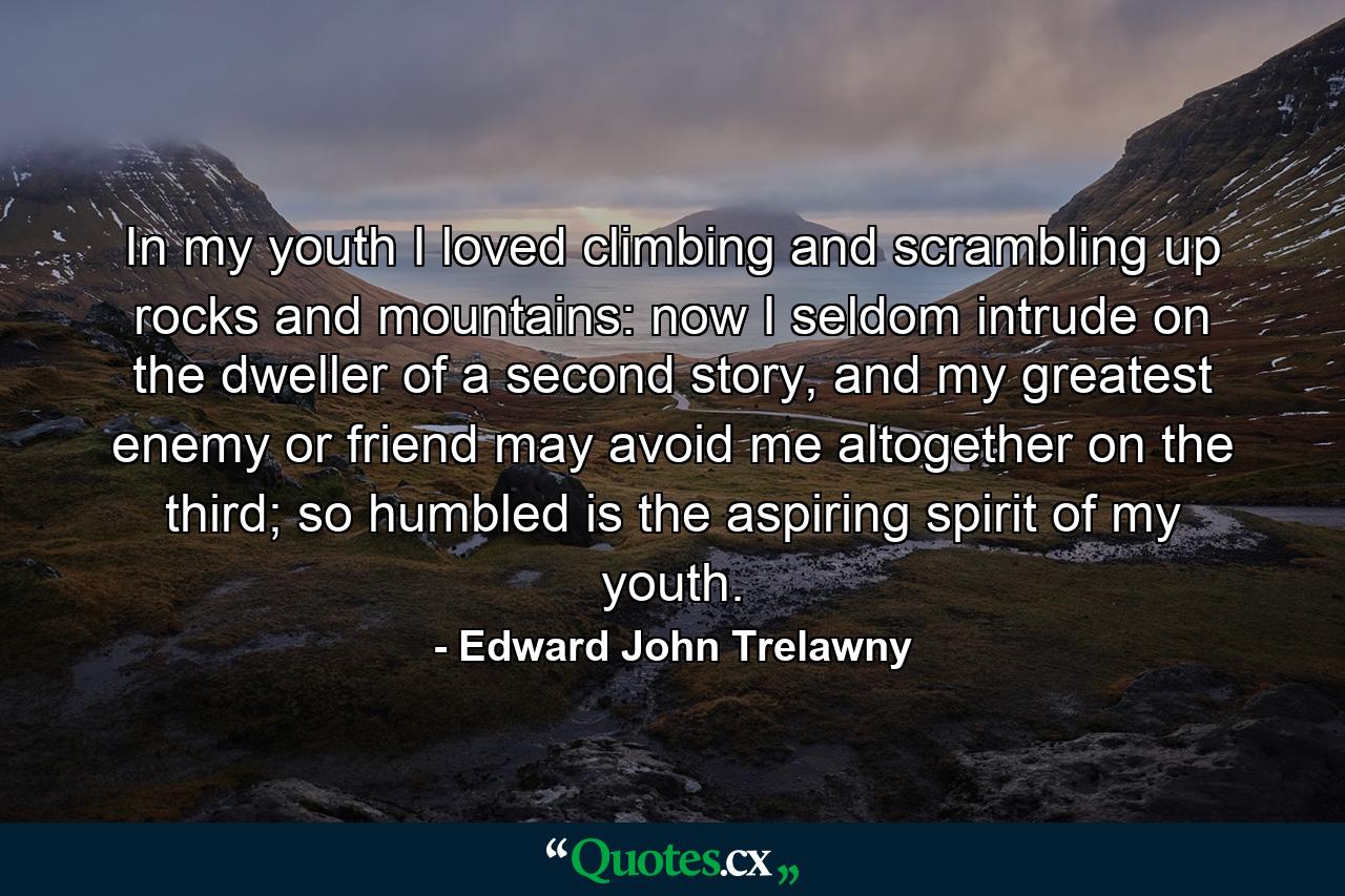 In my youth I loved climbing and scrambling up rocks and mountains: now I seldom intrude on the dweller of a second story, and my greatest enemy or friend may avoid me altogether on the third; so humbled is the aspiring spirit of my youth. - Quote by Edward John Trelawny