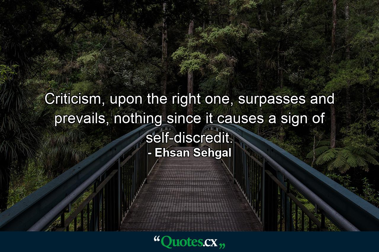 Criticism, upon the right one, surpasses and prevails, nothing since it causes a sign of self-discredit. - Quote by Ehsan Sehgal