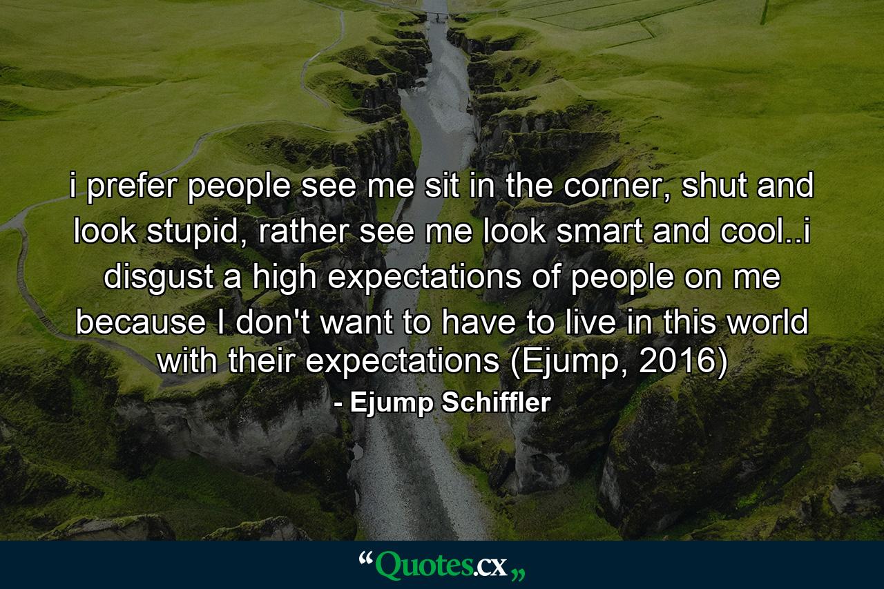 i prefer people see me sit in the corner, shut and look stupid, rather see me look smart and cool..i disgust a high expectations of people on me because I don't want to have to live in this world with their expectations (Ejump, 2016) - Quote by Ejump Schiffler