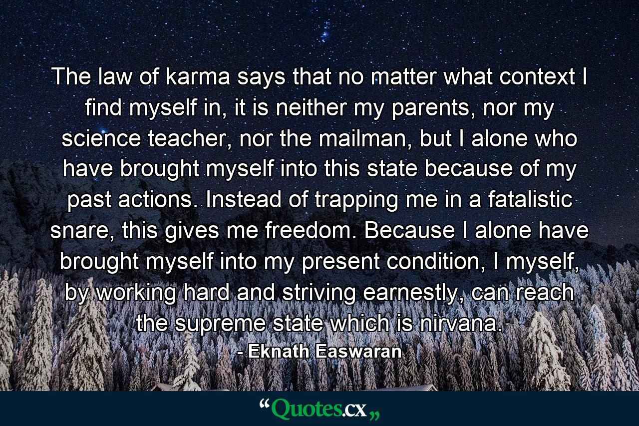 The law of karma says that no matter what context I find myself in, it is neither my parents, nor my science teacher, nor the mailman, but I alone who have brought myself into this state because of my past actions. Instead of trapping me in a fatalistic snare, this gives me freedom. Because I alone have brought myself into my present condition, I myself, by working hard and striving earnestly, can reach the supreme state which is nirvana. - Quote by Eknath Easwaran