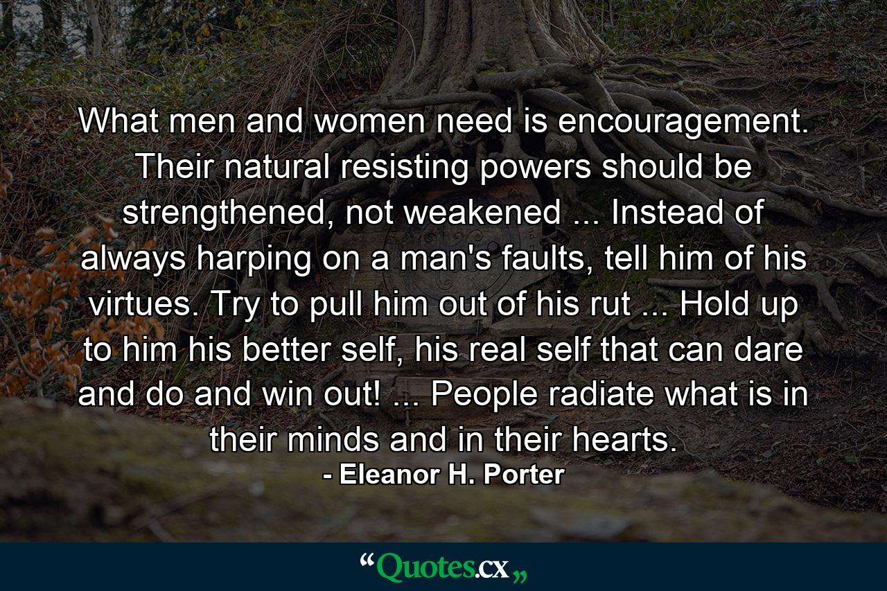 What men and women need is encouragement. Their natural resisting powers should be strengthened, not weakened ... Instead of always harping on a man's faults, tell him of his virtues. Try to pull him out of his rut ... Hold up to him his better self, his real self that can dare and do and win out! ... People radiate what is in their minds and in their hearts. - Quote by Eleanor H. Porter