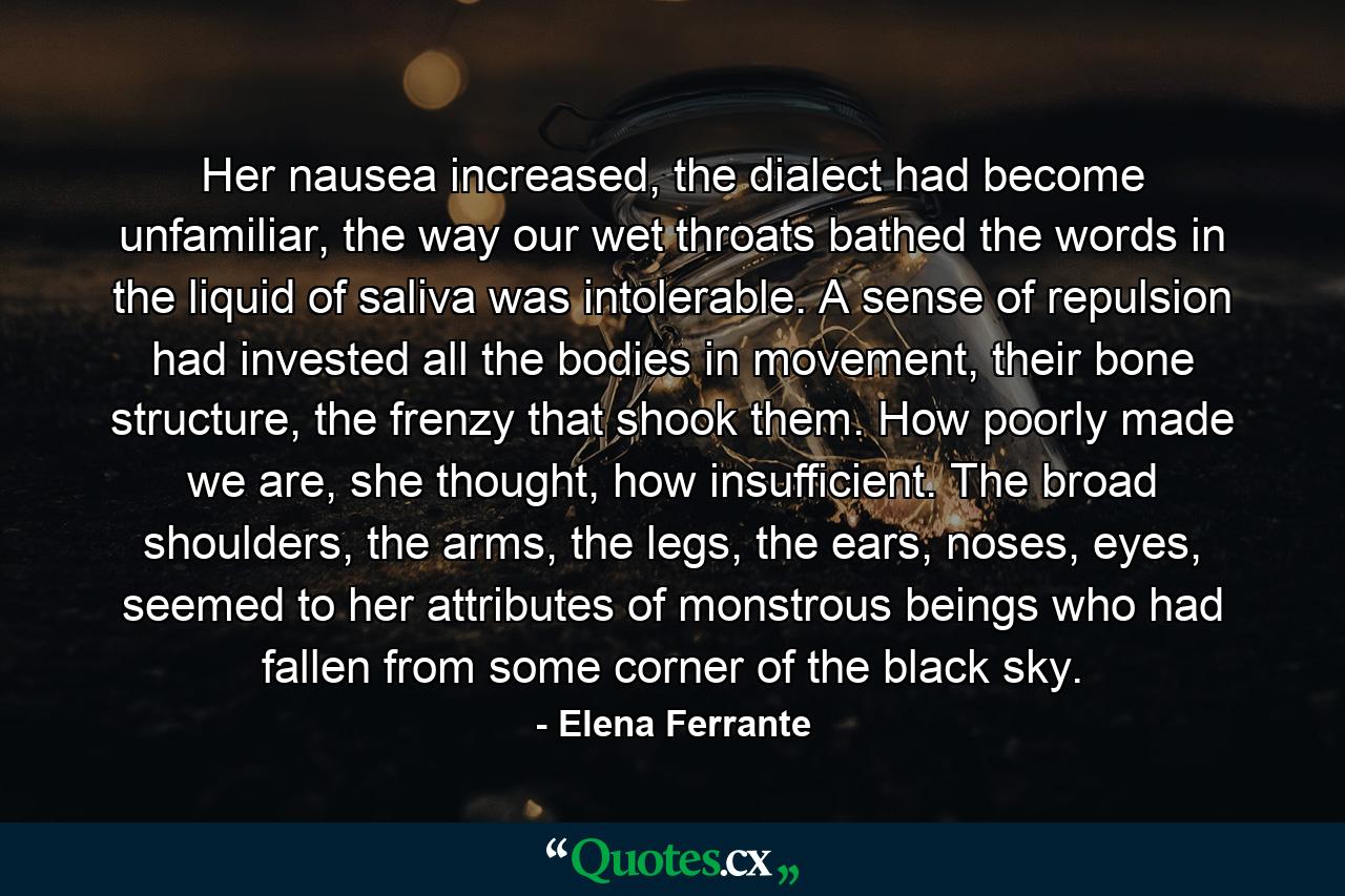 Her nausea increased, the dialect had become unfamiliar, the way our wet throats bathed the words in the liquid of saliva was intolerable. A sense of repulsion had invested all the bodies in movement, their bone structure, the frenzy that shook them. How poorly made we are, she thought, how insufficient. The broad shoulders, the arms, the legs, the ears, noses, eyes, seemed to her attributes of monstrous beings who had fallen from some corner of the black sky. - Quote by Elena Ferrante