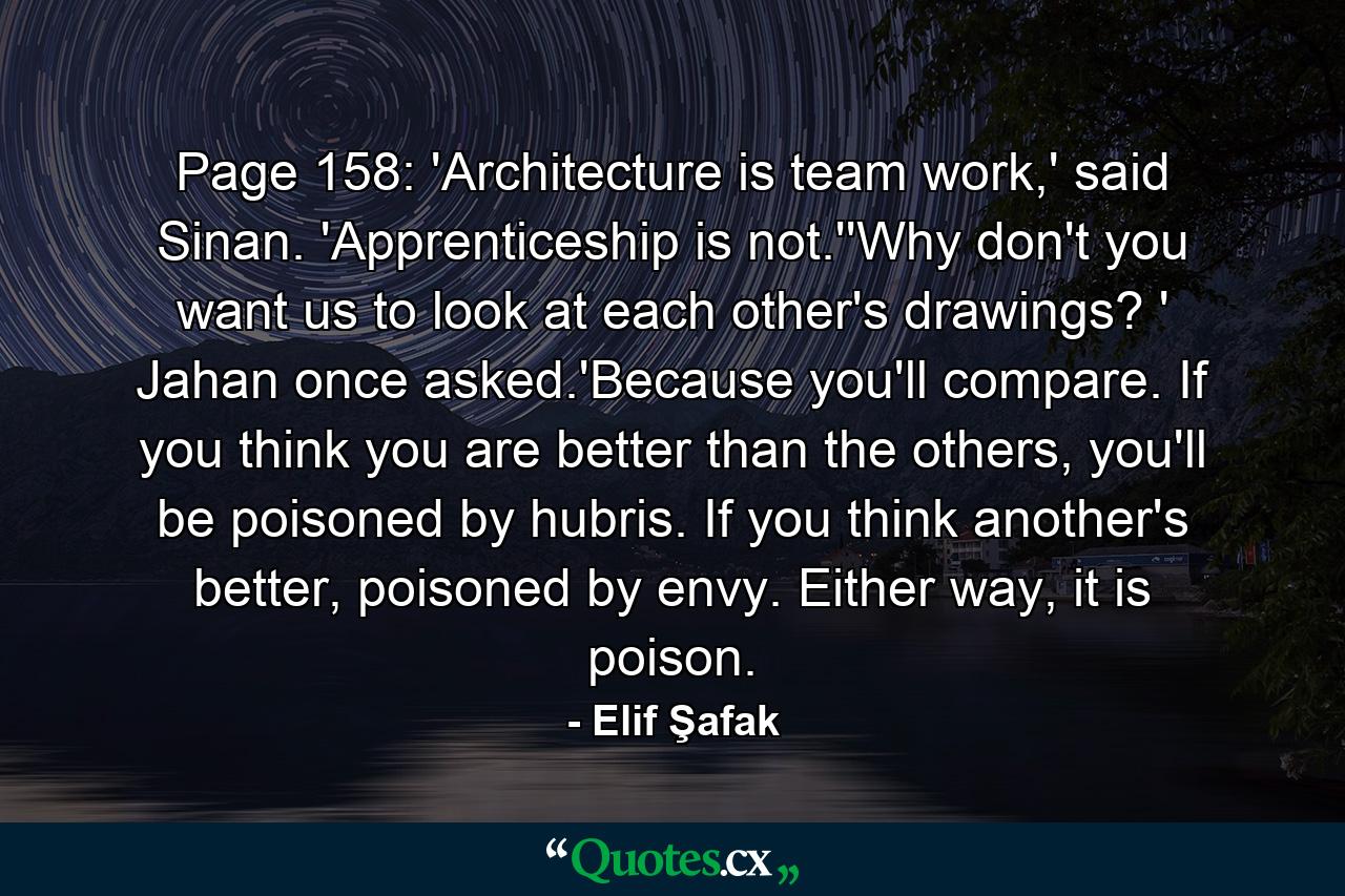 Page 158: 'Architecture is team work,' said Sinan. 'Apprenticeship is not.''Why don't you want us to look at each other's drawings? ' Jahan once asked.'Because you'll compare. If you think you are better than the others, you'll be poisoned by hubris. If you think another's better, poisoned by envy. Either way, it is poison. - Quote by Elif Şafak