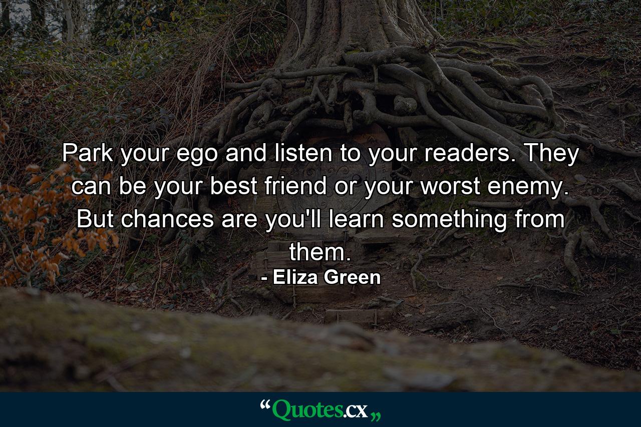 Park your ego and listen to your readers. They can be your best friend or your worst enemy. But chances are you'll learn something from them. - Quote by Eliza Green