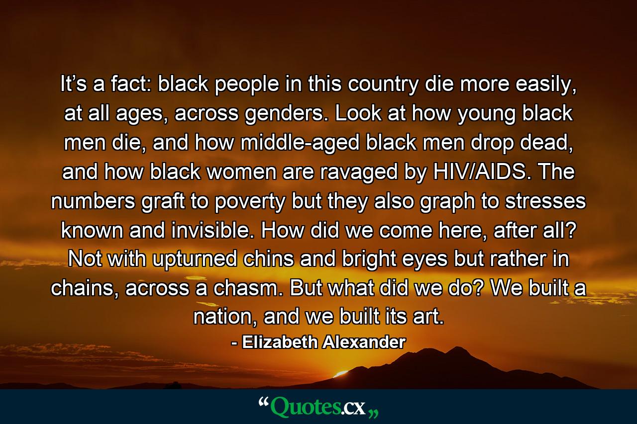 It’s a fact: black people in this country die more easily, at all ages, across genders. Look at how young black men die, and how middle-aged black men drop dead, and how black women are ravaged by HIV/AIDS. The numbers graft to poverty but they also graph to stresses known and invisible. How did we come here, after all? Not with upturned chins and bright eyes but rather in chains, across a chasm. But what did we do? We built a nation, and we built its art. - Quote by Elizabeth Alexander