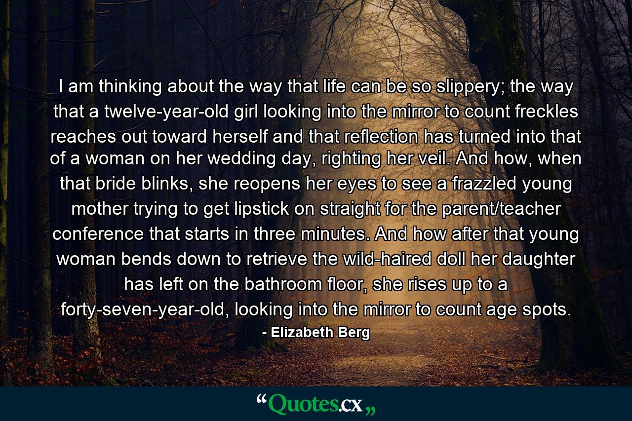 I am thinking about the way that life can be so slippery; the way that a twelve-year-old girl looking into the mirror to count freckles reaches out toward herself and that reflection has turned into that of a woman on her wedding day, righting her veil. And how, when that bride blinks, she reopens her eyes to see a frazzled young mother trying to get lipstick on straight for the parent/teacher conference that starts in three minutes. And how after that young woman bends down to retrieve the wild-haired doll her daughter has left on the bathroom floor, she rises up to a forty-seven-year-old, looking into the mirror to count age spots. - Quote by Elizabeth Berg