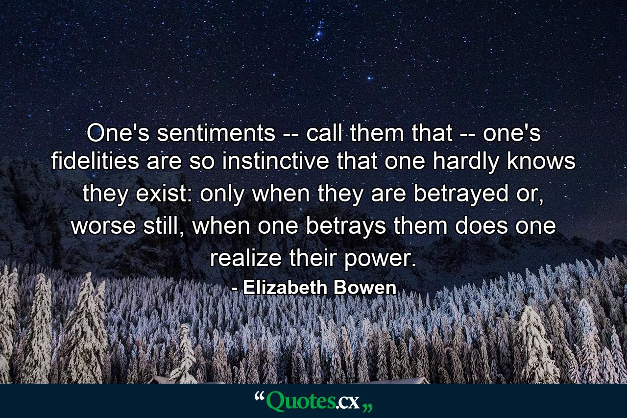 One's sentiments -- call them that -- one's fidelities are so instinctive that one hardly knows they exist: only when they are betrayed or, worse still, when one betrays them does one realize their power. - Quote by Elizabeth Bowen