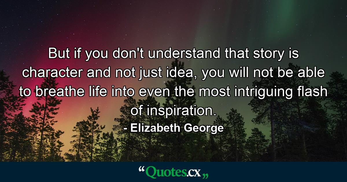 But if you don't understand that story is character and not just idea, you will not be able to breathe life into even the most intriguing flash of inspiration. - Quote by Elizabeth George