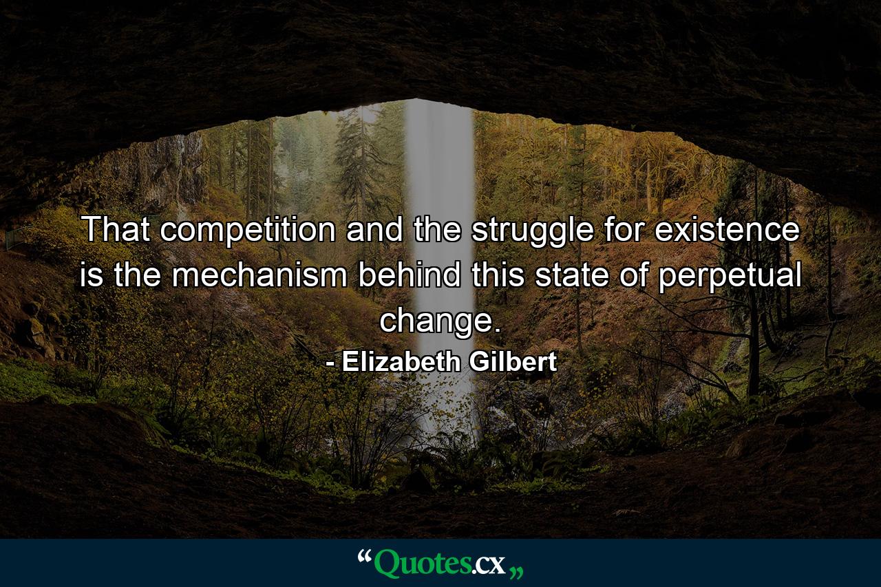 That competition and the struggle for existence is the mechanism behind this state of perpetual change. - Quote by Elizabeth Gilbert