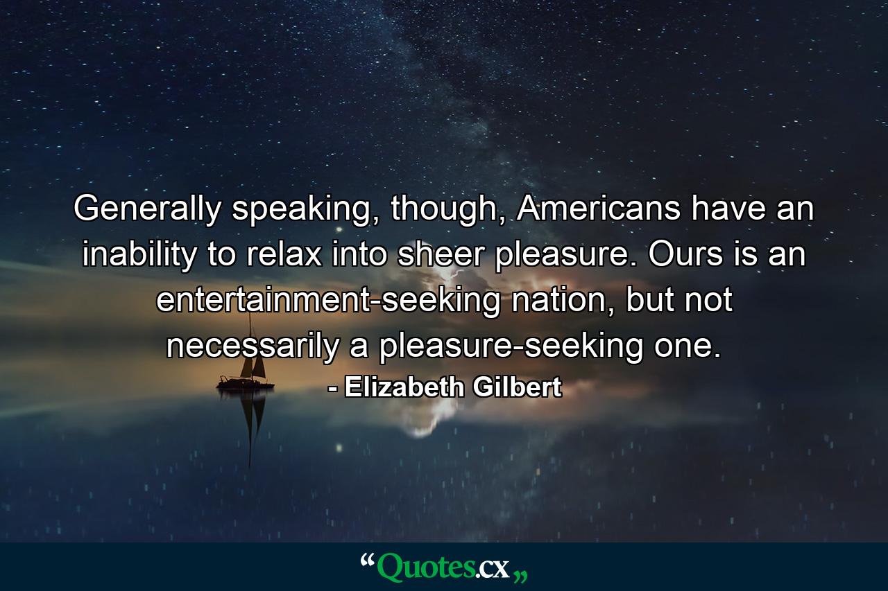 Generally speaking, though, Americans have an inability to relax into sheer pleasure. Ours is an entertainment-seeking nation, but not necessarily a pleasure-seeking one. - Quote by Elizabeth Gilbert